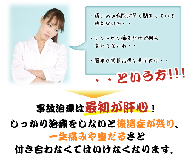 ・痛いのに病院が早く閉まっていて通えないわ・・
・レントゲン撮るだけで何も変わらないわ・・
・簡単な電気治療と牽引だけ・・
・・という方！！！
事故治療は最初が肝心！
しっかり治療をしないと後遺症が残り、一生痛み
や重だるさと付き合わなくてはいけなくなります。
